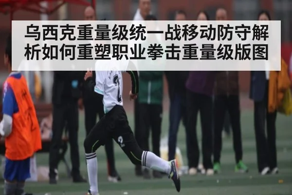 乌西克重量级统一战移动防守解析如何重塑职业拳击重量级版图 | DP SPORTS